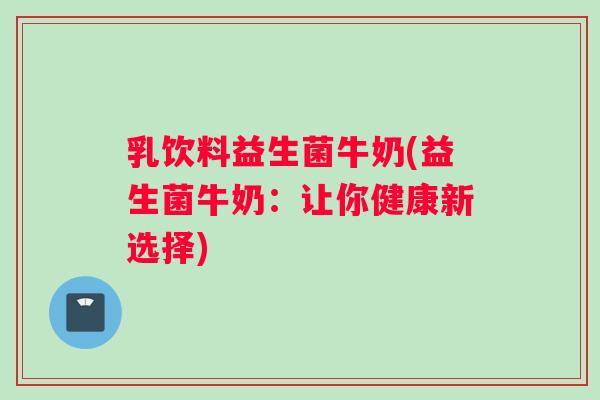 乳饮料益生菌牛奶(益生菌牛奶：让你健康新选择)