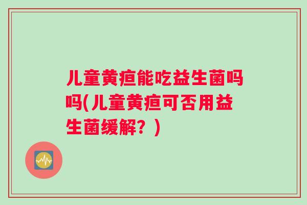 儿童黄疸能吃益生菌吗吗(儿童黄疸可否用益生菌缓解？)