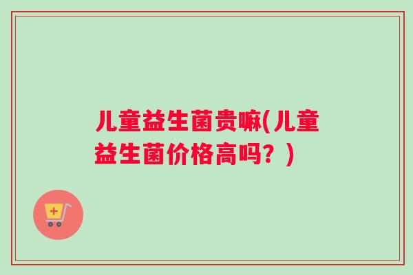儿童益生菌贵嘛(儿童益生菌价格高吗？)