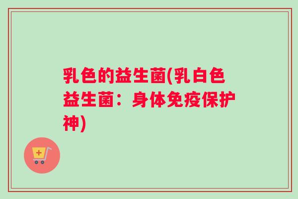 乳色的益生菌(乳白色益生菌：身体免疫保护神)