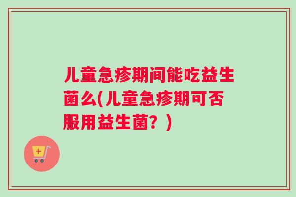 儿童急疹期间能吃益生菌么(儿童急疹期可否服用益生菌？)