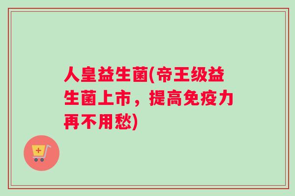人皇益生菌(帝王级益生菌上市，提高力再不用愁)
