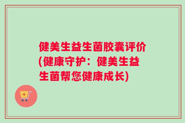 健美生益生菌胶囊评价(健康守护:健美生益生菌帮您健康成长) 健美生益生菌胶囊评价(健康守护:健美生益生菌帮您健康成长)