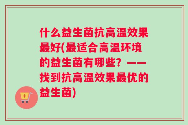 什么益生菌抗高温效果好(适合高温环境的益生菌有哪些？——找到抗高温效果优的益生菌)