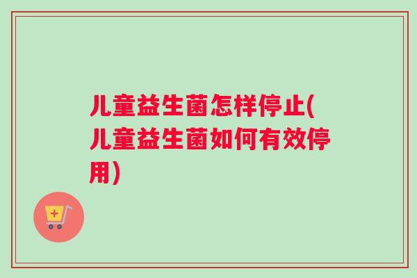 儿童益生菌怎样停止(儿童益生菌如何有效停用)