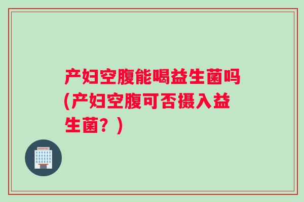 产妇空腹能喝益生菌吗(产妇空腹可否摄入益生菌？)