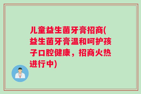 儿童益生菌牙膏招商(益生菌牙膏温和呵护孩子口腔健康，招商火热进行中)