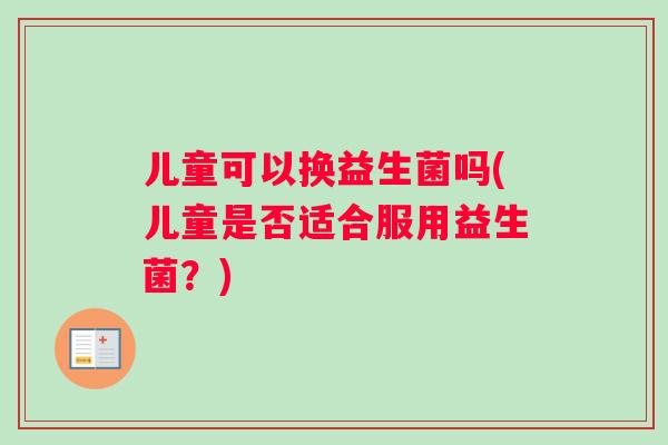 儿童可以换益生菌吗(儿童是否适合服用益生菌？)