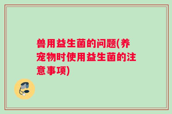 兽用益生菌的问题(养宠物时使用益生菌的注意事项)
