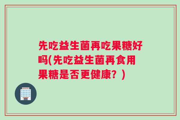先吃益生菌再吃果糖好吗(先吃益生菌再食用果糖是否更健康？)