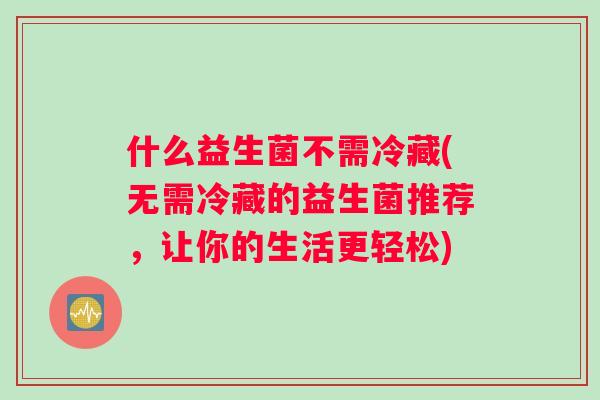 什么益生菌不需冷藏(无需冷藏的益生菌推荐,让你的生活更轻松) 什么益生菌不需冷藏(无需冷藏的益生菌推荐,让你的生活更轻松)
