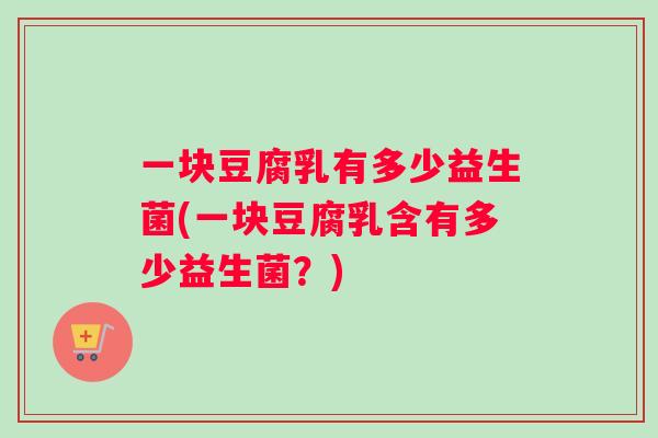 一块豆腐乳有多少益生菌(一块豆腐乳含有多少益生菌？)