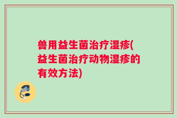 兽用益生菌治疗湿疹(益生菌治疗动物湿疹的有效方法)