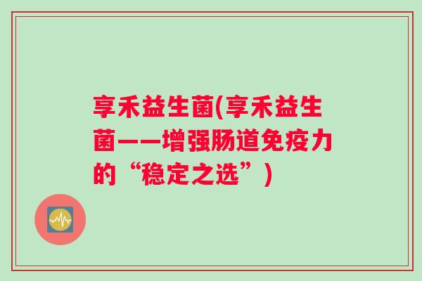享禾益生菌(享禾益生菌——增强肠道力的“稳定之选”) 享禾益生菌(享禾益生菌——增强肠道力的“稳定之选”)
