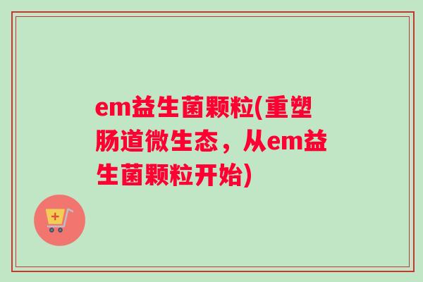 em益生菌颗粒(重塑肠道微生态，从em益生菌颗粒开始)