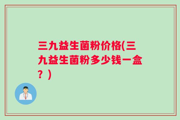 三九益生菌粉价格(三九益生菌粉多少钱一盒？)