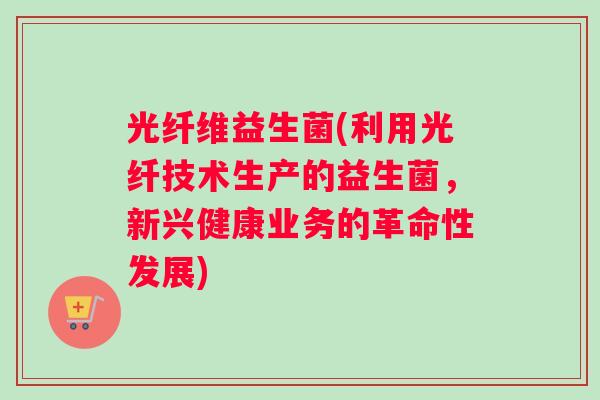 光纤维益生菌(利用光纤技术生产的益生菌，新兴健康业务的革命性发展)