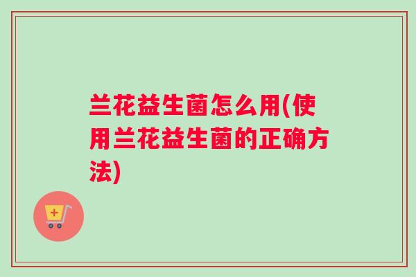 兰花益生菌怎么用(使用兰花益生菌的正确方法) 兰花益生菌怎么用(使用兰花益生菌的正确方法)