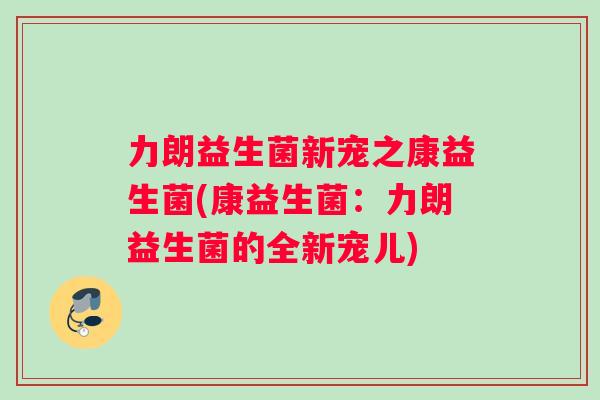 力朗益生菌新宠之康益生菌(康益生菌：力朗益生菌的全新宠儿)