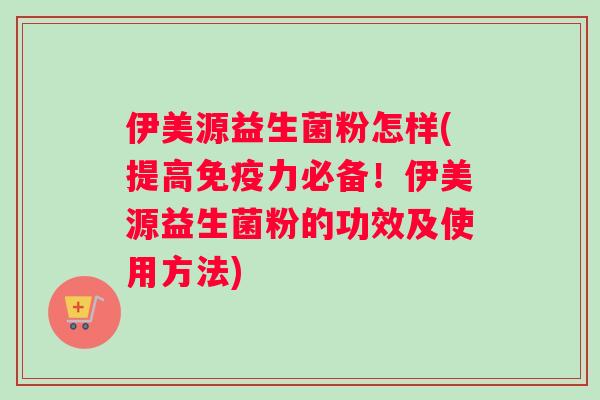 伊美源益生菌粉怎样(提高力必备！伊美源益生菌粉的功效及使用方法)