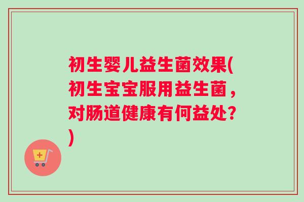 初生婴儿益生菌效果(初生宝宝服用益生菌，对肠道健康有何益处？)