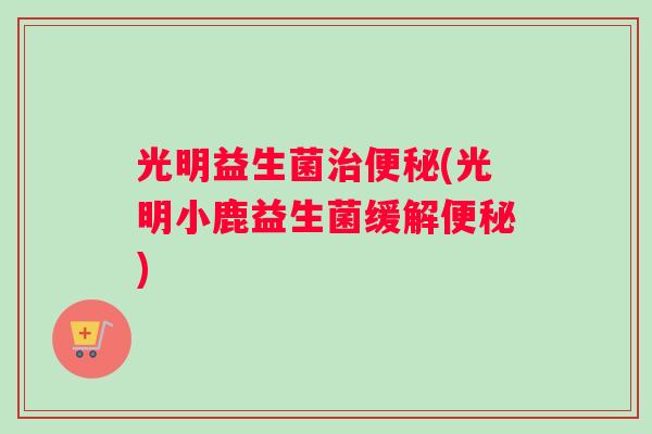 光明益生菌治便秘(光明小鹿益生菌缓解便秘)