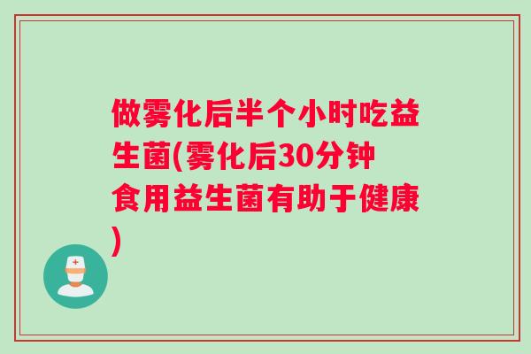 做雾化后半个小时吃益生菌(雾化后30分钟食用益生菌有助于健康) 做雾化后半个小时吃益生菌(雾化后30分钟食用益生菌有助于健康)