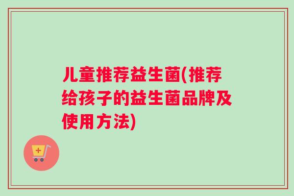 儿童推荐益生菌(推荐给孩子的益生菌品牌及使用方法)