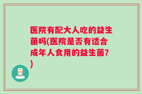 医院有配大人吃的益生菌吗(医院是否有适合成年人食用的益生菌？)