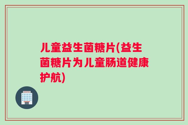 儿童益生菌糖片(益生菌糖片为儿童肠道健康护航)