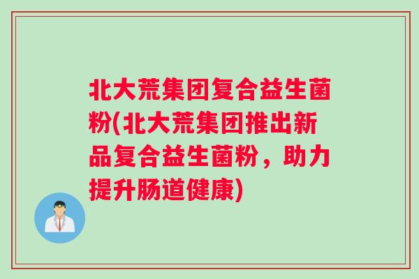 北大荒集团复合益生菌粉(北大荒集团推出新品复合益生菌粉,助力提升肠道健康) 北大荒集团复合益生菌粉(北大荒集团推出新品复合益生菌粉,助力提升肠道健康)