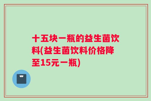 十五块一瓶的益生菌饮料(益生菌饮料价格降至15元一瓶)