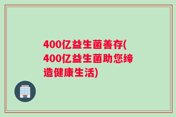 400亿益生菌善存(400亿益生菌助您缔造健康生活) 400亿益生菌善存(400亿益生菌助您缔造健康生活)