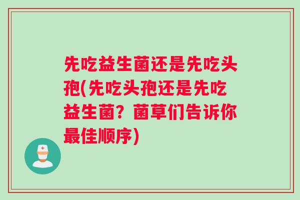 先吃益生菌还是先吃头孢(先吃头孢还是先吃益生菌？菌草们告诉你佳顺序)