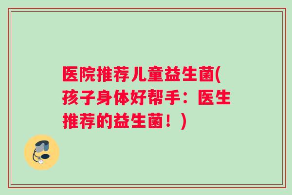 医院推荐儿童益生菌(孩子身体好帮手：医生推荐的益生菌！)