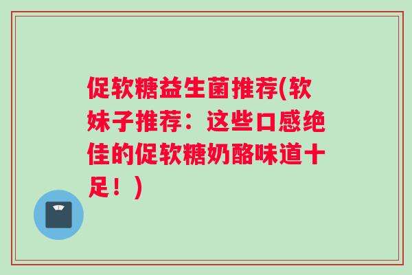 促软糖益生菌推荐(软妹子推荐：这些口感绝佳的促软糖奶酪味道十足！)
