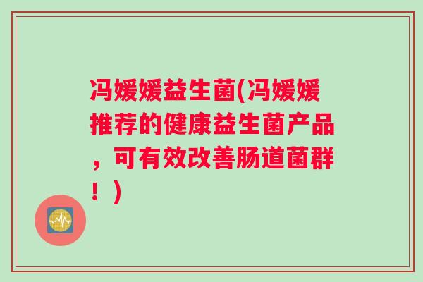 冯媛媛益生菌(冯媛媛推荐的健康益生菌产品，可有效改善肠道菌群！)