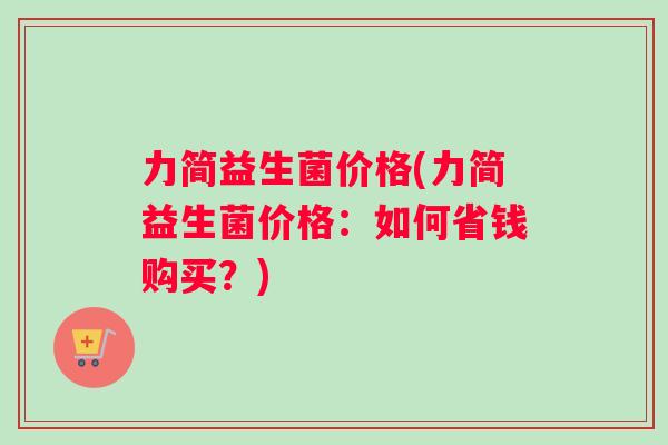 力简益生菌价格(力简益生菌价格：如何省钱购买？)