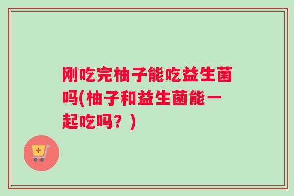 刚吃完柚子能吃益生菌吗(柚子和益生菌能一起吃吗？)
