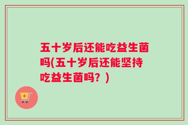五十岁后还能吃益生菌吗(五十岁后还能坚持吃益生菌吗?) 五十岁后还能吃益生菌吗(五十岁后还能坚持吃益生菌吗?)