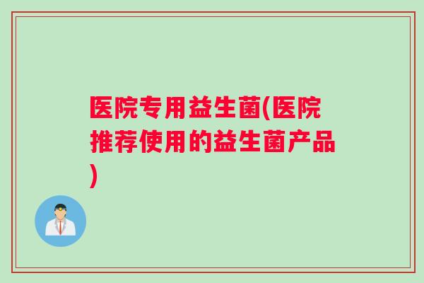 医院专用益生菌(医院推荐使用的益生菌产品)