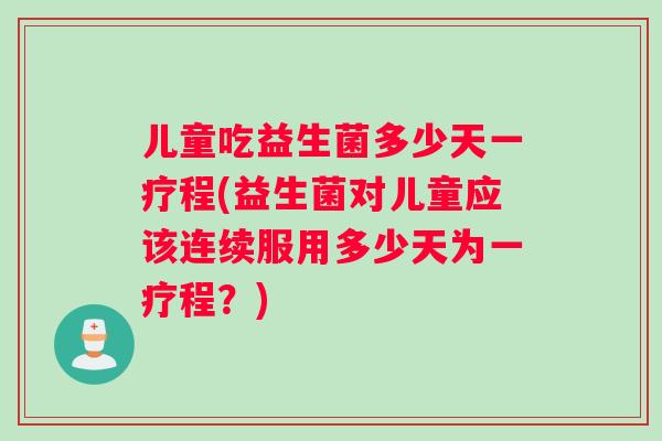 儿童吃益生菌多少天一疗程(益生菌对儿童应该连续服用多少天为一疗程？)