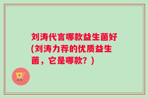 刘涛代言哪款益生菌好(刘涛力荐的优质益生菌，它是哪款？)