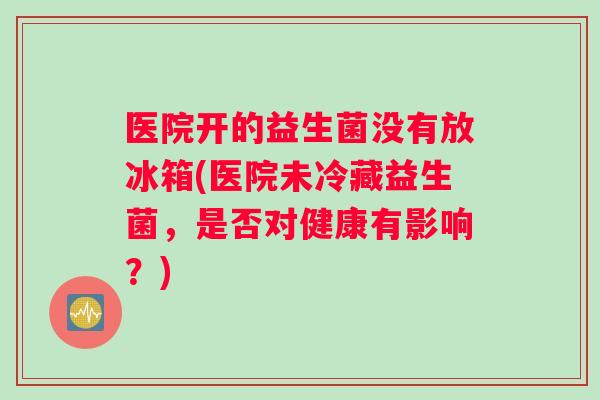 医院开的益生菌没有放冰箱(医院未冷藏益生菌，是否对健康有影响？)
