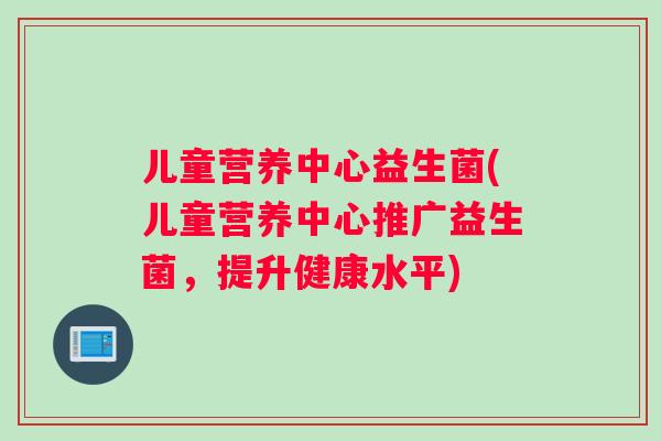 儿童营养中心益生菌(儿童营养中心推广益生菌,提升健康水平) 儿童营养中心益生菌(儿童营养中心推广益生菌,提升健康水平)