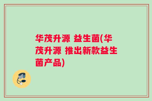 华茂升源 益生菌(华茂升源 推出新款益生菌产品) 华茂升源 益生菌(华茂升源 推出新款益生菌产品)