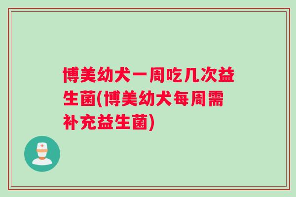 博美幼犬一周吃几次益生菌(博美幼犬每周需补充益生菌)