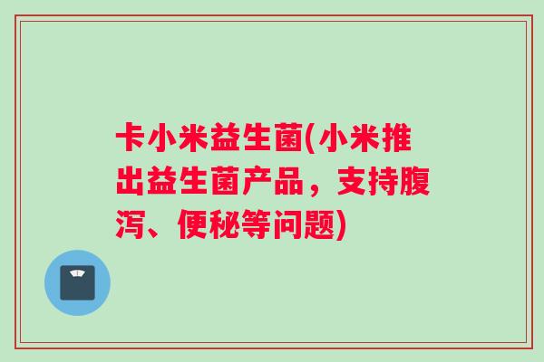卡小米益生菌(小米推出益生菌产品，支持腹泻、便秘等问题)