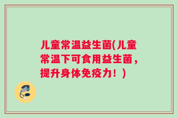 儿童常温益生菌(儿童常温下可食用益生菌，提升身体免疫力！)