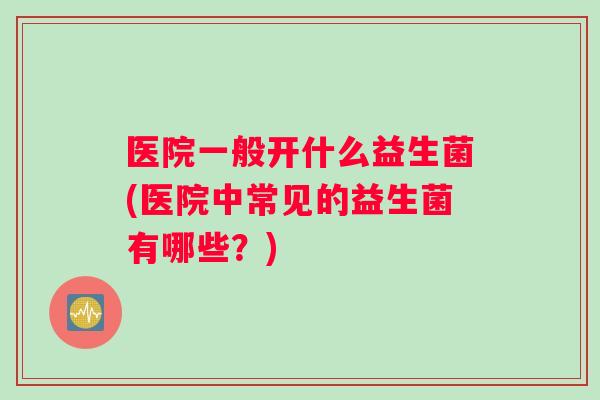 医院一般开什么益生菌(医院中常见的益生菌有哪些？)